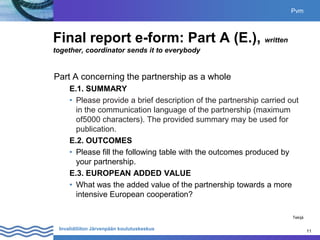 11
Invalidiliiton Järvenpään koulutuskeskus 11
Final report e-form: Part A (E.), written
together, coordinator sends it to everybody
Part A concerning the partnership as a whole
E.1. SUMMARY
• Please provide a brief description of the partnership carried out
in the communication language of the partnership (maximum
of5000 characters). The provided summary may be used for
publication.
E.2. OUTCOMES
• Please fill the following table with the outcomes produced by
your partnership.
E.3. EUROPEAN ADDED VALUE
• What was the added value of the partnership towards a more
intensive European cooperation?
Pvm
Tekijä
 