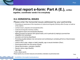 12
Invalidiliiton Järvenpään koulutuskeskus 12
Final report e-form: Part A (E.), written
together, coordinator sends it to everybody
E.6. HORIZONTAL ISSUES
Please enter the horizontal issues addressed by your partnership.
• Promoting an awareness of the importance of cultural and linguistic diversity within Europe, as well as
of the need to
• combat racism, prejudice and xenophobia (Div)
• Cultural and linguistic diversity (CulDiv)
• Fight against racism and xenophobia (RacXen)
• Making provision for learners with special needs, and in particular by helping to promote their
integration into mainstream
• education and training (SpecNeed)
• Promoting equality between men and women and contributing to combating all forms of discrimination
based on sex,
• racial or ethnic origin, religion or belief, disability, age or sexual orientation (Discr)
• Equal opportunities men and women (Equal)
• Sexual discrimination, orientation (SexDis)
• Racial or ethnic origin (RacEth)
• Age (Age)
If other, please specify.
Please specify any concrete measures and activities undertaken at partnership level.
Pvm
Tekijä
 