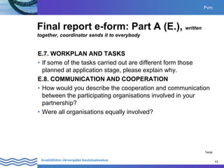 13
Invalidiliiton Järvenpään koulutuskeskus 13
Final report e-form: Part A (E.), written
together, coordinator sends it to everybody
E.7. WORKPLAN AND TASKS
• If some of the tasks carried out are different form those
planned at application stage, please explain why.
E.8. COMMUNICATION AND COOPERATION
• How would you describe the cooperation and communication
between the participating organisations involved in your
partnership?
• Were all organisations equally involved?
Pvm
Tekijä
 