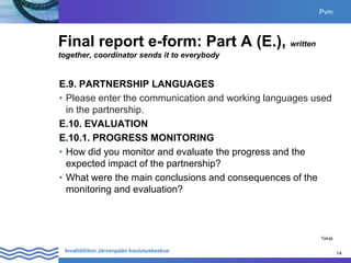 14
Invalidiliiton Järvenpään koulutuskeskus 14
Final report e-form: Part A (E.), written
together, coordinator sends it to everybody
E.9. PARTNERSHIP LANGUAGES
• Please enter the communication and working languages used
in the partnership.
E.10. EVALUATION
E.10.1. PROGRESS MONITORING
• How did you monitor and evaluate the progress and the
expected impact of the partnership?
• What were the main conclusions and consequences of the
monitoring and evaluation?
Pvm
Tekijä
 