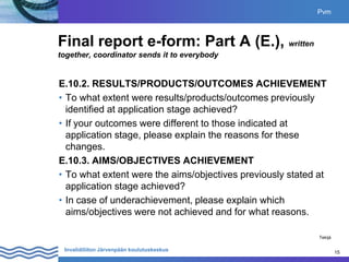 15
Invalidiliiton Järvenpään koulutuskeskus 15
Final report e-form: Part A (E.), written
together, coordinator sends it to everybody
E.10.2. RESULTS/PRODUCTS/OUTCOMES ACHIEVEMENT
• To what extent were results/products/outcomes previously
identified at application stage achieved?
• If your outcomes were different to those indicated at
application stage, please explain the reasons for these
changes.
E.10.3. AIMS/OBJECTIVES ACHIEVEMENT
• To what extent were the aims/objectives previously stated at
application stage achieved?
• In case of underachievement, please explain which
aims/objectives were not achieved and for what reasons.
Pvm
Tekijä
 