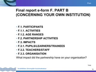 16
Invalidiliiton Järvenpään koulutuskeskus 16
Final report e-form F. PART B
(CONCERNING YOUR OWN INSTITUTION)
• F.1. PARTICIPANTS
• F.1.1. ACTIVITIES
• F.1.2. AGE RANGES
• F.2. PARTNERSHIP ACTIVITIES
• F.3. IMPACTS
• F.3.1. PUPILS/LEARNERS/TRAINEES
• F.3.2. TEACHERS/STAFF
• F.3.3. ORGANISATION
What impact did the partnership have on your organisation?
Pvm
Tekijä
 