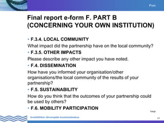 17
Invalidiliiton Järvenpään koulutuskeskus 17
Final report e-form F. PART B
(CONCERNING YOUR OWN INSTITUTION)
• F.3.4. LOCAL COMMUNITY
What impact did the partnership have on the local community?
• F.3.5. OTHER IMPACTS
Please describe any other impact you have noted.
• F.4. DISSEMINATION
How have you informed your organisation/other
organisations/the local community of the results of your
partnership?
• F.5. SUSTAINABILITY
How do you think that the outcomes of your partnership could
be used by others?
• F.6. MOBILITY PARTICIPATION
Pvm
Tekijä
 