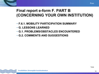 18
Invalidiliiton Järvenpään koulutuskeskus 18
Final report e-form F. PART B
(CONCERNING YOUR OWN INSTITUTION)
• F.6.1. MOBILITY PARTICIPATION SUMMARY
• G. LESSONS LEARNED
• G.1. PROBLEMS/OBSTACLES ENCOUNTERED
• G.2. COMMENTS AND SUGGESTIONS
Pvm
Tekijä
 