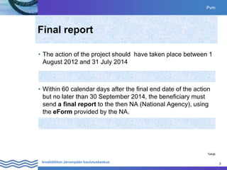3
Invalidiliiton Järvenpään koulutuskeskus 3
Pvm
Tekijä
Final report
• The action of the project should have taken place between 1
August 2012 and 31 July 2014
• Within 60 calendar days after the final end date of the action
but no later than 30 September 2014, the beneficiary must
send a final report to the then NA (National Agency), using
the eForm provided by the NA.
 