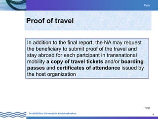 4
Invalidiliiton Järvenpään koulutuskeskus 4
Proof of travel
Pvm
Tekijä
In addition to the final report, the NA may request
the beneficiary to submit proof of the travel and
stay abroad for each partcipant in transnational
mobility a copy of travel tickets and/or boarding
passes and certificates of attendance issued by
the host organization
 