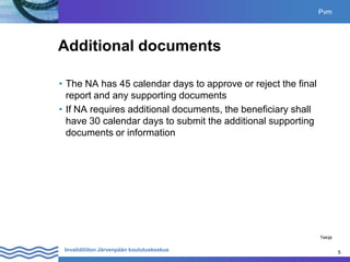 5
Invalidiliiton Järvenpään koulutuskeskus 5
Additional documents
• The NA has 45 calendar days to approve or reject the final
report and any supporting documents
• If NA requires additional documents, the beneficiary shall
have 30 calendar days to submit the additional supporting
documents or information
Pvm
Tekijä
 