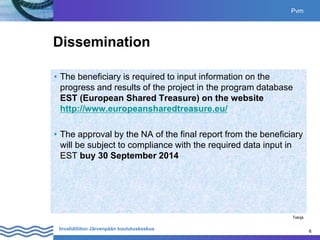6
Invalidiliiton Järvenpään koulutuskeskus 6
Dissemination
• The beneficiary is required to input information on the
progress and results of the project in the program database
EST (European Shared Treasure) on the website
http://www.europeansharedtreasure.eu/
• The approval by the NA of the final report from the beneficiary
will be subject to compliance with the required data input in
EST buy 30 September 2014
Pvm
Tekijä
 