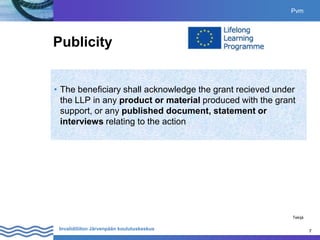 7
Invalidiliiton Järvenpään koulutuskeskus 7
Publicity
• The beneficiary shall acknowledge the grant recieved under
the LLP in any product or material produced with the grant
support, or any published document, statement or
interviews relating to the action
Pvm
Tekijä
 