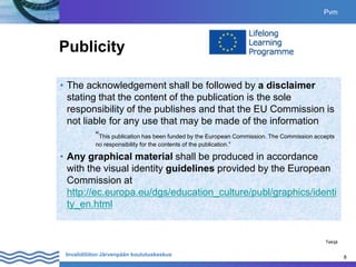 8
Invalidiliiton Järvenpään koulutuskeskus 8
Publicity
• The acknowledgement shall be followed by a disclaimer
stating that the content of the publication is the sole
responsibility of the publishes and that the EU Commission is
not liable for any use that may be made of the information
“This publication has been funded by the European Commission. The Commission accepts
no responsibility for the contents of the publication.”
• Any graphical material shall be produced in accordance
with the visual identity guidelines provided by the European
Commission at
http://ec.europa.eu/dgs/education_culture/publ/graphics/identi
ty_en.html
Pvm
Tekijä
 