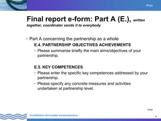 9
Invalidiliiton Järvenpään koulutuskeskus 9
Final report e-form: Part A (E.), written
together, coordinator sends it to everybody
• Part A concerning the partnership as a whole
E.4. PARTNERSHIP OBJECTIVES ACHIEVEMENTS
• Please summarise briefly the main aims/objectives of your
partnership.
E.5. KEY COMPETENCES
• Please enter the specific key competences addressed by your
partnership.
• Please specify any concrete measures and activities
undertaken at partnership level.
Pvm
Tekijä
 