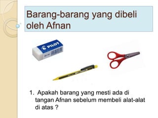 Barang-barang yang dibeli
oleh Afnan




1. Apakah barang yang mesti ada di
  tangan Afnan sebelum membeli alat-alat
  di atas ?
 