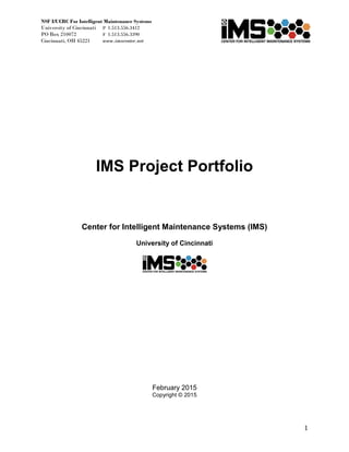 NSF I/UCRC For Intelligent Maintenance Systems
University of Cincinnati P 1.513.556.3412
PO Box 210072 F 1.513.556.3390
Cincinnati, OH 45221 www.imscenter.net
1
IMS Project Portfolio
Center for Intelligent Maintenance Systems (IMS)
University of Cincinnati
February 2015
Copyright © 2015
 