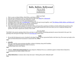 Balls, Ballots, Bollywood
                                                              Oct 12, 2008
                                                              J. Ramanand
                                                              Preliminaries

                                                                  Before you begin
1. This is a quiz on Indian Politics, Hindi Films, and Indian Cricket.
2. This quiz was conducted on Oct 12, 2008 under the aegis of the BCQC by J. Ramanand.
3. These are the 24 questions from the preliminary round.
4. Almost all questions are set in the post-Independence era.
5. A detailed report of the quiz is available here. To know how the quiz was put together, read “The Making of Balls, Ballots, and Bollywood”.
6. The highest score in the elims was 19, with the cutoff being 9.
7. The audio-visuals are in the accompanying document.
8. Note to potential question-scalpers: you are free to share and reuse these questions provided you clearly attribute the questions to the
   author. In particular, the facts in these questions are in the public domain but in the case where you are re-using the framing of the
   question, the author requests the courtesy of due credit!

                                                                  About the BCQC
The BCQC is the premier quizzing club in Pune and aims to make available stimulating quizzing for anyone interested in the sport. Our
quizzing is free and open for all ages. Visit us at www.bcqc.org to know more.

                                                                  Balls
1. He was the first batsman to score a hundred in the Ranji Trophy. He also represented India in the Davis Cup. The runner-up trophy in the
  Moin-ud-Dowla Memorial Tournament is named after him. Who?
Ans:

2. Identify.
  Was once voted the most promising schoolboy cricketer in Bombay along with Tendulkar.
  Ineligible to be picked for domestic cricket in 2003-04.
  Finished Ranji career with Tripura.
Ans:

3. Till date, which international player’s only outing for a Pakistan XI was as a substitute against a Cricket Club of India XI to
  commemorate the Golden Jubilee of the CCI?
Ans:

4. What distinction is common only to Anju Jain (29), V. Sehwag (82) and K. Srikkanth (38)?
Ans:
 