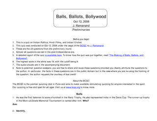 Balls, Ballots, Bollywood
                                                              Oct 12, 2008
                                                             J. Ramanand
                                                             Preliminaries


                                                                Before you begin
1.   This is a quiz on Indian Politics, Hindi Films, and Indian Cricket.
2.   This quiz was conducted on Oct 12, 2008 under the aegis of the BCQC by J. Ramanand.
3.   These are the 24 questions from the preliminary round.
4.   Almost all questions are set in the post-Independence era.
5.   A detailed report of the quiz is available here. To know how the quiz was put together, read “The Making of Balls, Ballots, and
     Bollywood”.
6.   The highest score in the elims was 19, with the cutoff being 9.
7.   The audio-visuals are in the accompanying document.
8.   Note to potential question-scalpers: you are free to share and reuse these questions provided you clearly attribute the questions to
     the author. In particular, the facts in these questions are in the public domain but in the case where you are re-using the framing of
     the question, the author requests the courtesy of due credit!

                                                             About the BCQC
The BCQC is the premier quizzing club in Pune and aims to make available stimulating quizzing for anyone interested in the sport.
Our quizzing is free and open for all ages. Visit us at www.bcqc.org to know more.


                                                                 Balls
1. He was the first batsman to score a hundred in the Ranji Trophy. He also represented India in the Davis Cup. The runner- up trophy
     in the Moin-ud-Dowla Memorial Tournament is named after him. Who?
Ans:


2. Identify.
 