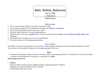 Balls, Ballots, Bollywood
                                                              Oct 12, 2008
                                                             J. Ramanand
                                                             Preliminaries


                                                               Before you begin
1.   This is a quiz on Indian Politics, Hindi Films, and Indian Cricket.
2.   This quiz was conducted on Oct 12, 2008 under the aegis of the BCQC by J. Ramanand.
3.   These are the 24 questions from the preliminary round.
4.   Almost all questions are set in the post-Independence era.
5.   A detailed report of the quiz is available here. To know how the quiz was put together, read “The Making of Balls, Ballots, and
     Bollywood”.
6.   The highest score in the elims was 19, with the cutoff being 9.
7.   The audio-visuals are in the accompanying document.

                                                             About the BCQC
The BCQC is the premier quizzing club in Pune and aims to make available stimulating quizzing for anyone interested in the sport.
Our quizzing is free and open for all ages. Visit us at www.bcqc.org to know more.


                                                                 Balls
1. He was the first batsman to score a hundred in the Ranji Trophy. He also represented India in the Davis Cup. The runner- up trophy
     in the Moin-ud-Dowla Memorial Tournament is named after him. Who?
Ans: Syed Mohammad Hadi


2. Identify.
     Was once voted the most promising schoolboy cricketer in Bombay along with Tendulkar.
     Ineligible to be picked for domestic cricket in 2003-04.
     Finished Ranji career with Tripura.
 