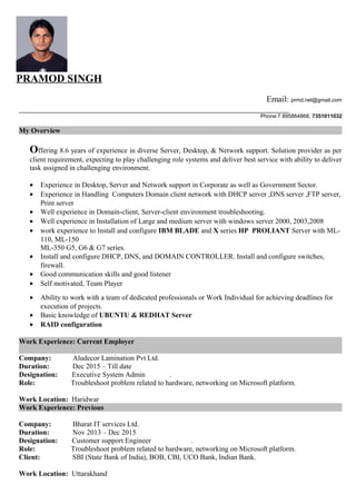PRAMOD SINGH
Email: prmd.rwt@gmail.com
Phone:7 895864868, 7351011032
My Overview
Offering 8.6 years of experience in diverse Server, Desktop, & Network support. Solution provider as per
client requirement, expecting to play challenging role systems and deliver best service with ability to deliver
task assigned in challenging environment.
• Experience in Desktop, Server and Network support in Corporate as well as Government Sector.
• Experience in Handling Computers Domain client network with DHCP server ,DNS server ,FTP server,
Print server
• Well experience in Domain-client, Server-client environment troubleshooting.
• Well experience in Installation of Large and medium server with windows server 2000, 2003,2008
• work experience to Install and configure IBM BLADE and X series HP PROLIANT Server with ML-
110, ML-150
ML-350 G5, G6 & G7 series.
• Install and configure DHCP, DNS, and DOMAIN CONTROLLER. Install and configure switches,
firewall.
• Good communication skills and good listener
• Self motivated, Team Player
• Ability to work with a team of dedicated professionals or Work Individual for achieving deadlines for
execution of projects.
• Basic knowledge of UBUNTU & REDHAT Server
• RAID configuration
Work Experience: Current Employer
Company: Aludecor Lamination Pvt Ltd.
Duration: Dec 2015 – Till date
Designation: Executive System Admin .
Role: Troubleshoot problem related to hardware, networking on Microsoft platform.
Work Location: Haridwar
Work Experience: Previous
Company: Bharat IT services Ltd.
Duration: Nov 2013 – Dec 2015
Designation: Customer support Engineer .
Role: Troubleshoot problem related to hardware, networking on Microsoft platform.
Client: SBI (State Bank of India), BOB, CBI, UCO Bank, Indian Bank.
Work Location: Uttarakhand
 