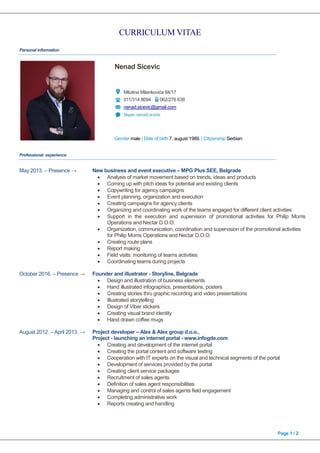 CURRICULUM VITAE
Page 1 / 2
Personal information
Nenad Sicevic
Milutina Milankovića 84/17
011/314 8694 062/276 638
nenad.sicevic@gmail.com
Skype nenad.sicevic
Gender male | Date of birth 7. august 1989. | Citizenship Serbian
Professional experience
May 2013. – Presence → New business and event executive – MPG Plus SEE, Belgrade
 Analysis of market movement based on trends, ideas and products
 Coming up with pitch ideas for potential and existing clients
 Copywriting for agency campaigns
 Event planning, organization and execution
 Creating campaigns for agency clients
 Organizing and coordinating work of the teams engaged for different client activities
 Support in the execution and supervision of promotional activities for Philip Morris
Operations and Nectar D.O.O.
 Organization, communication, coordination and supervision of the promotional activities
for Philip Morris Operations and Nectar D.O.O.
 Creating route plans
 Report making
 Field visits: monitoring of teams activities
 Coordinating teams during projects
October 2016. – Presence → Founder and illustrator - Storyline, Belgrade
 Design and illustration of business elements
 Hand illustrated infographics, presentations, posters
 Creating stories thru graphic recording and video presentations
 Illustrated storytelling
 Design of Viber stickers
 Creating visual brand identity
 Hand drawn coffee mugs
August 2012. – April 2013. → Project developer – Alex & Alex group d.o.o.,
Project - launching an internet portal - www.infogde.com
 Creating and development of the internet portal
 Creating the portal content and software testing
 Cooperation with IT experts on the visual and technical segments of the portal
 Development of services provided by the portal
 Creating client service packages
 Recruitment of sales agents
 Definition of sales agent responsibilities
 Managing and control of sales agents field engagement
 Completing administrative work
 Reports creating and handling
 
