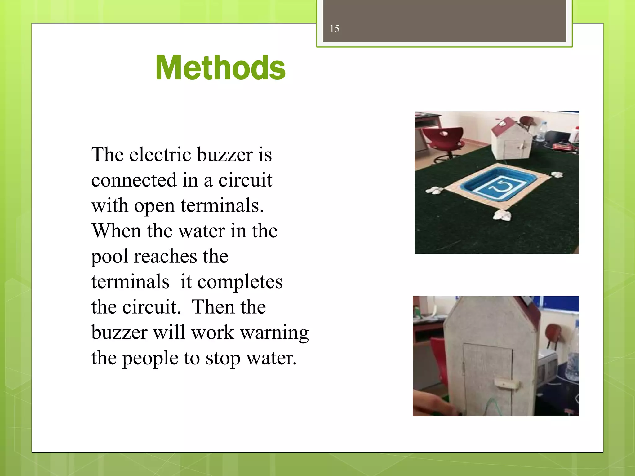 Methods
15
The electric buzzer is
connected in a circuit
with open terminals.
When the water in the
pool reaches the
terminals it completes
the circuit. Then the
buzzer will work warning
the people to stop water.
 