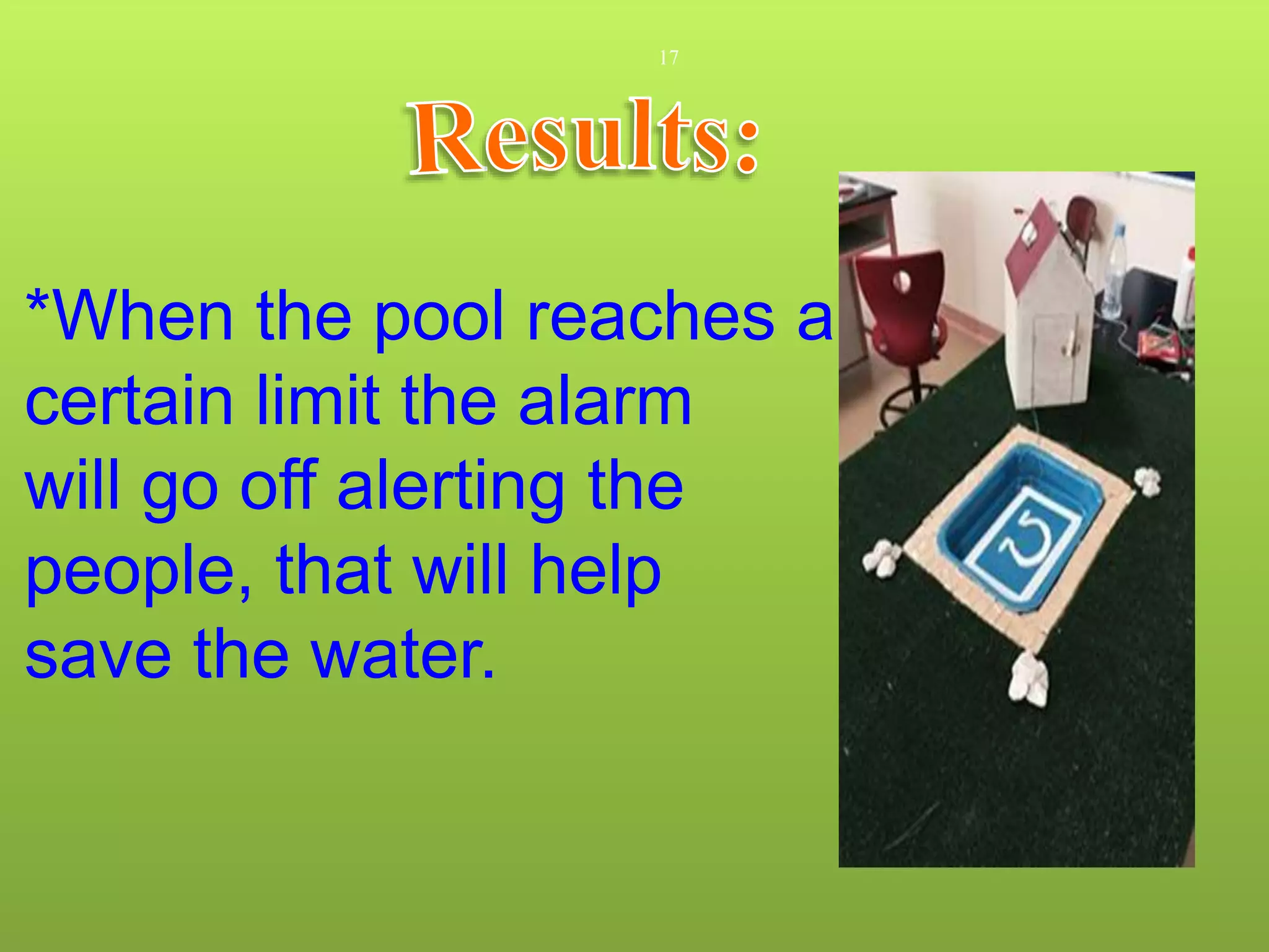 17
*When the pool reaches a
certain limit the alarm
will go off alerting the
people, that will help
save the water.
 