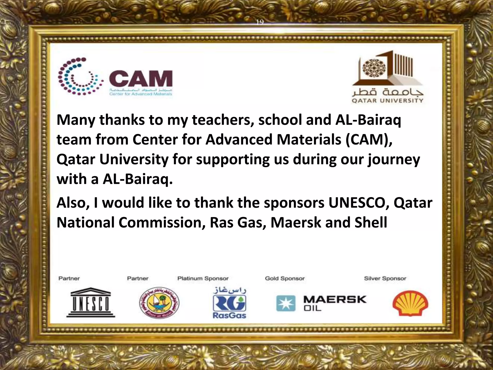 19
Many thanks to my teachers, school and AL-Bairaq
team from Center for Advanced Materials (CAM),
Qatar University for supporting us during our journey
with a AL-Bairaq.
Also, I would like to thank the sponsors UNESCO, Qatar
National Commission, Ras Gas, Maersk and Shell
 