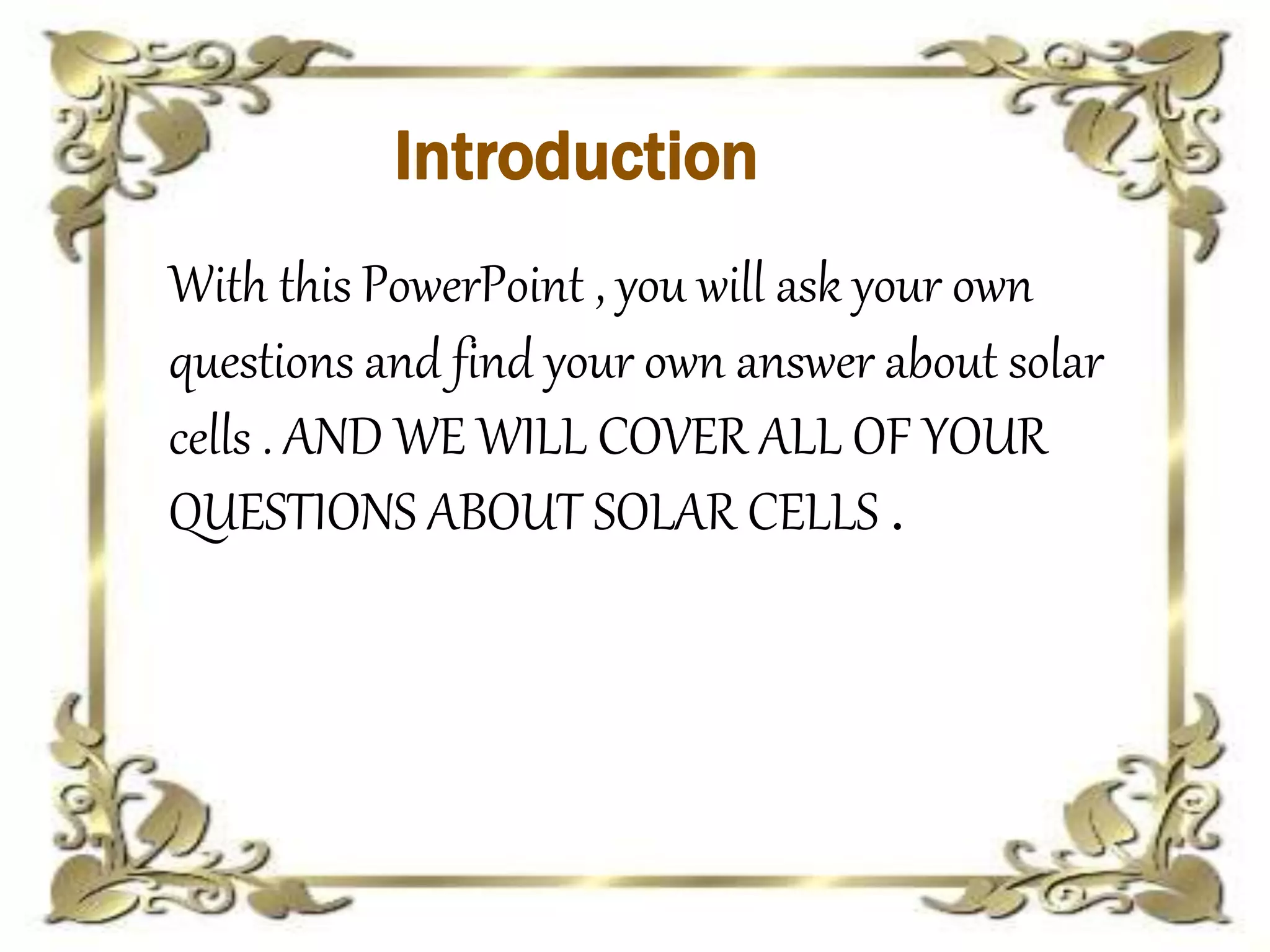 Introduction
With this PowerPoint , you will ask your own
questions and find your own answer about solar
cells . AND WE WILL COVER ALL OF YOUR
QUESTIONS ABOUT SOLAR CELLS .
 