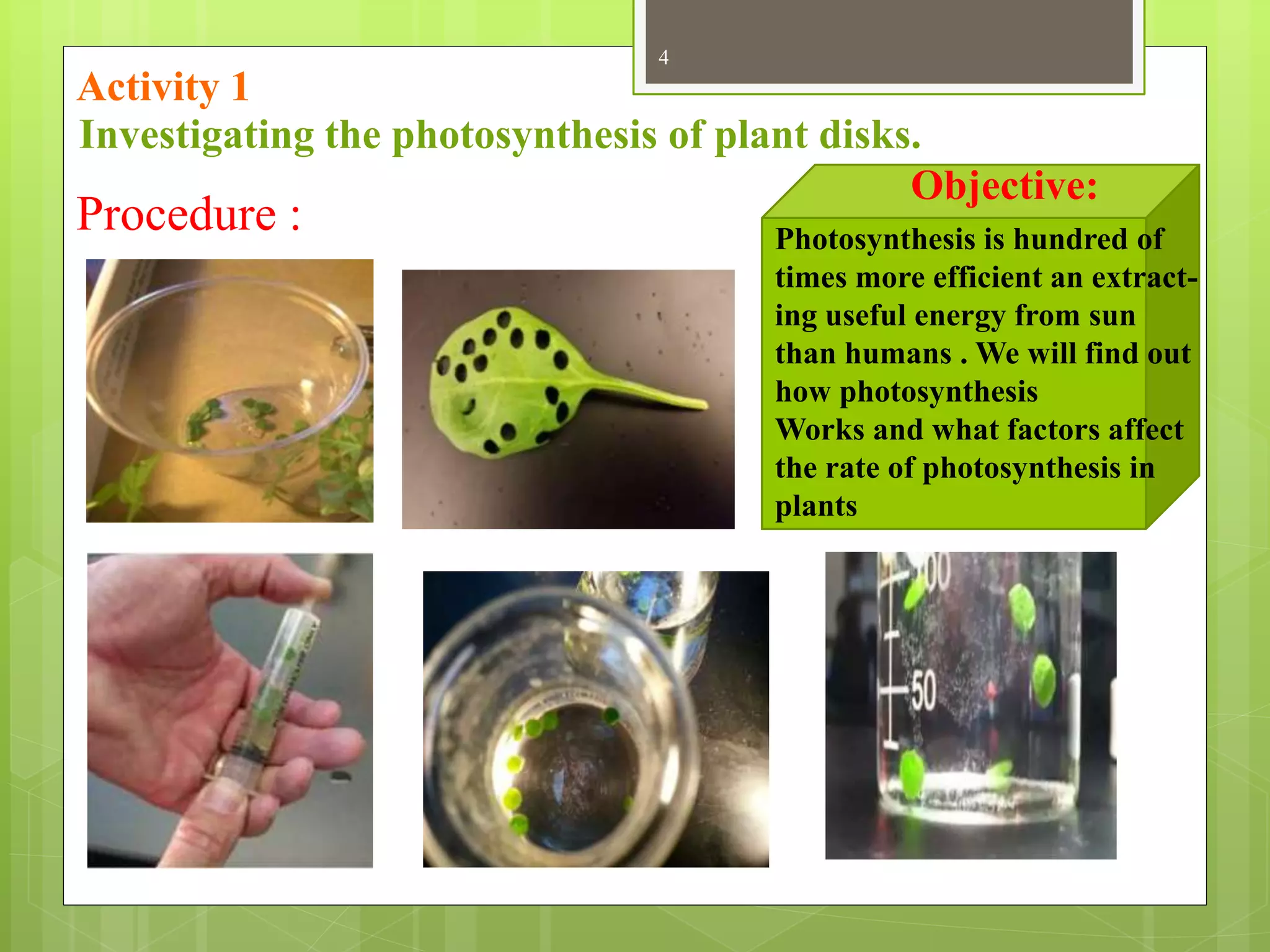 4
Procedure :
Objective:
Photosynthesis is hundred of
times more efficient an extract-
ing useful energy from sun
than humans . We will find out
how photosynthesis
Works and what factors affect
the rate of photosynthesis in
plants
Investigating the photosynthesis of plant disks.
Activity 1
 