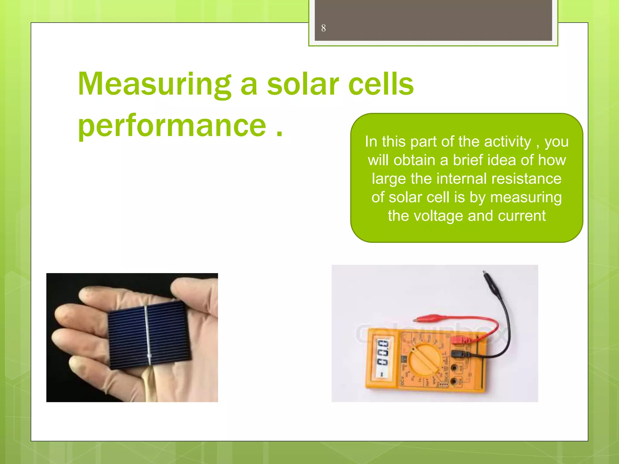 8
Measuring a solar cells
performance . In this part of the activity , you
will obtain a brief idea of how
large the internal resistance
of solar cell is by measuring
the voltage and current
 