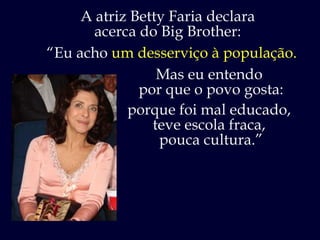A atriz Betty Faria declara acerca do Big Brother: “ Eu acho  um desserviço à população. Mas eu entendo  por que o povo gosta: porque foi mal educado,  teve escola fraca,  pouca cultura.” 