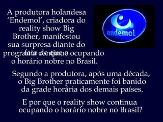 E por que o reality show continua  ocupando o horário nobre no Brasil? programa continue ocupando  o horário nobre no Brasil. A produtora holandesa ‘ Endemol’, criadora do reality show Big Brother, manifestou sua surpresa diante do fato de que o Segundo a produtora, após uma década,  o Big Brother praticamente foi banido da grade horária dos demais países. 