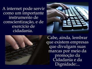 A internet pode servir como um importante instrumento de conscientização, e de exercício de cidadania.  Cabe, ainda, lembrar que existem empresas que divulgam suas marcas por meio da promoção da Cidadania e da Dignidade:... 