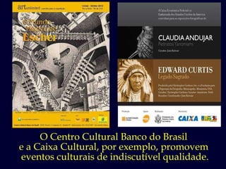 O Centro Cultural Banco do Brasil  e a Caixa Cultural, por exemplo, promovem  eventos culturais de indiscutível qualidade. 