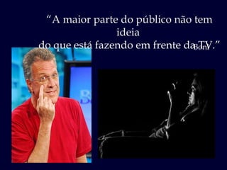 “ A maior parte do público não tem ideia  do que está fazendo em frente da TV.” Boni 