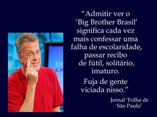 “ Admitir ver o  ‘ Big Brother Brasil’ significa cada vez  mais confessar uma  falha de escolaridade, passar recibo  de fútil, solitário, imaturo.  Fuja de gente  viciada nisso.”  Jornal ‘Folha de São Paulo’ 
