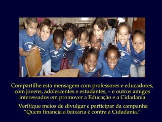 Compartilhe esta mensagem com professores e educadores,  com jovens, adolescentes e estudantes, – e outros amigos  interessados em promover a Educação e a Cidadania. Verifique meios de divulgar e participar da campanha “ Quem financia a baixaria é contra a Cidadania.”  