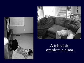 A televisão  amolece a alma. 