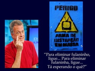“ Para eliminar fulaninho, ligue... Para eliminar fulaninha, ligue... Tá esperando o quê?” 