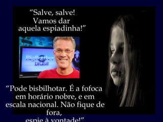 “ Salve, salve! Vamos dar  aquela espiadinha!” “ Pode bisbilhotar. É a fofoca  em horário nobre, e em escala nacional. Não fique de fora,  espie à vontade!” 