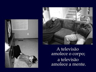 A televisão  amolece o corpo; a televisão  amolece a mente. 
