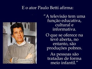 “ Eu acho  um desserviço à população . E o ator Paulo Betti afirma: “ A televisão tem uma função educativa, cultural e informativa. O que se oferece na tevê aberta, no entanto, são produções pobres. As pessoas são tratadas de forma meio infantil.” 
