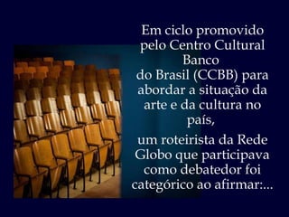 Em ciclo promovido pelo Centro Cultural Banco  do Brasil (CCBB) para abordar a situação da arte e da cultura no país,  um roteirista da Rede Globo que participava como debatedor foi categórico ao afirmar:... 
