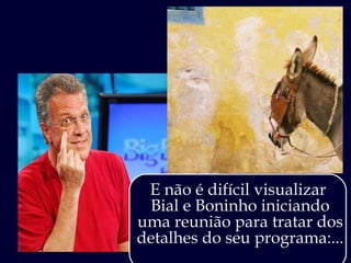 E não é difícil visualizar  Bial e Boninho iniciando uma reunião para tratar dos detalhes do seu programa:...  
