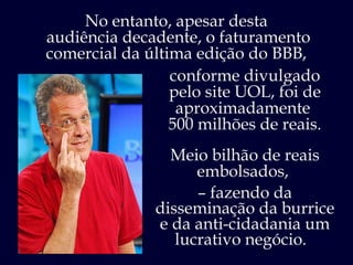 No entanto, apesar desta  audiência decadente, o faturamento comercial da última edição do BBB,  conforme divulgado pelo site UOL, foi de  aproximadamente  500 milhões de reais. Meio bilhão de reais embolsados,  –  fazendo da disseminação da burrice e da anti-cidadania um lucrativo negócio.  
