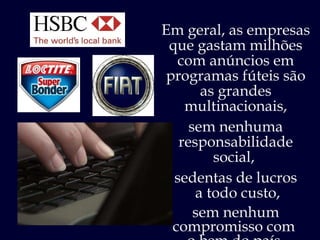 Em geral, as empresas que gastam milhões com anúncios em programas fúteis são as grandes multinacionais, sem nenhuma responsabilidade social,  sedentas de lucros a todo custo, sem nenhum compromisso com  o bem do país. 