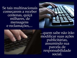 Se tais multinacionais começarem a receber centenas, quiçá milhares, de mensagens  e reclamações,...  ...quem sabe não irão modificar suas ações publicitárias, assumindo sua parcela de responsabilidade social. 