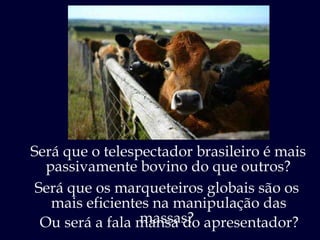 Será que o telespectador brasileiro é mais passivamente bovino do que outros? Será que os marqueteiros globais são os  mais eficientes na manipulação das massas?  Ou será a fala mansa do apresentador? 