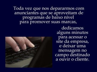 Toda vez que nos depararmos com anunciantes que se aproveitam de programas de baixo nível  para promover suas marcas,  dedicamos alguns minutos para acessar o site da empresa, e deixar uma mensagem no campo destinado  a ouvir o cliente. 