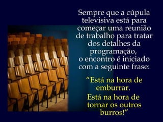 Sempre que a cúpula televisiva está para começar uma reunião de trabalho para tratar dos detalhes da programação,  o encontro é iniciado com a seguinte frase: “ Está na hora de emburrar.  Está na hora de  tornar os outros burros!” 