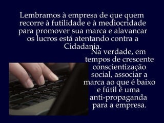 Lembramos à empresa de que quem  recorre à futilidade e à mediocridade para promover sua marca e alavancar os lucros está atentando contra a Cidadania. Na verdade, em  tempos de crescente conscientização social, associar a marca ao que é baixo e fútil é uma  anti-propaganda  para a empresa. 