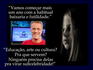 “ Vamos começar mais  um ano com a habitual baixaria e futilidade.” “ Educação, arte ou cultura?  Pra que servem? Ninguém precisa delas pra virar subcelebridade!”  